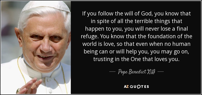 If you follow the will of God, you know that in spite of all the terrible things that happen to you, you will never lose a final refuge. You know that the foundation of the world is love, so that even when no human being can or will help you, you may go on, trusting in the One that loves you. - Pope Benedict XVI