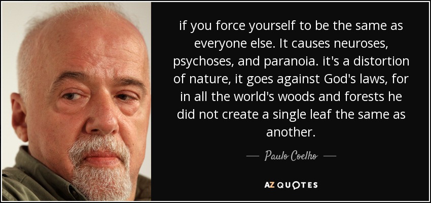 if you force yourself to be the same as everyone else. It causes neuroses, psychoses, and paranoia. it's a distortion of nature, it goes against God's laws, for in all the world's woods and forests he did not create a single leaf the same as another. - Paulo Coelho