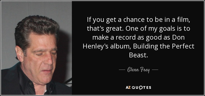 If you get a chance to be in a film, that's great. One of my goals is to make a record as good as Don Henley's album, Building the Perfect Beast. - Glenn Frey