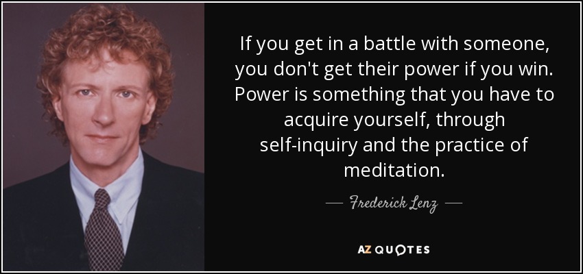 If you get in a battle with someone, you don't get their power if you win. Power is something that you have to acquire yourself, through self-inquiry and the practice of meditation. - Frederick Lenz