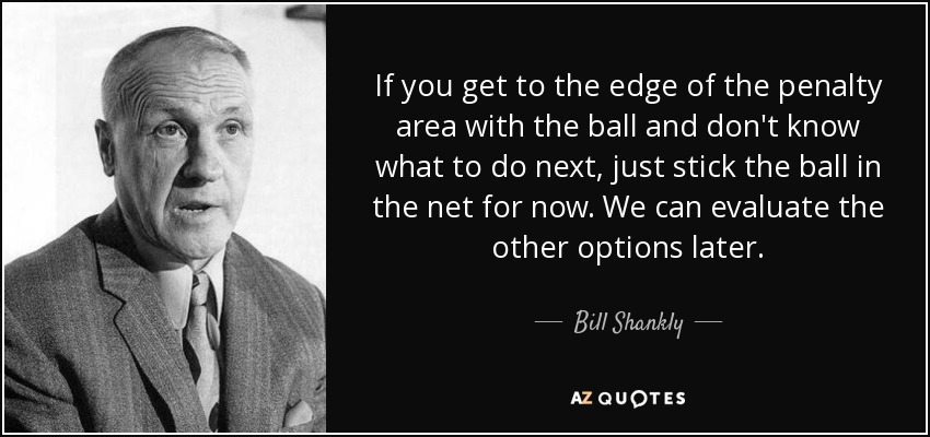 If you get to the edge of the penalty area with the ball and don't know what to do next, just stick the ball in the net for now. We can evaluate the other options later. - Bill Shankly