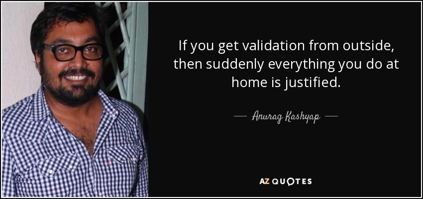 If you get validation from outside, then suddenly everything you do at home is justified. - Anurag Kashyap