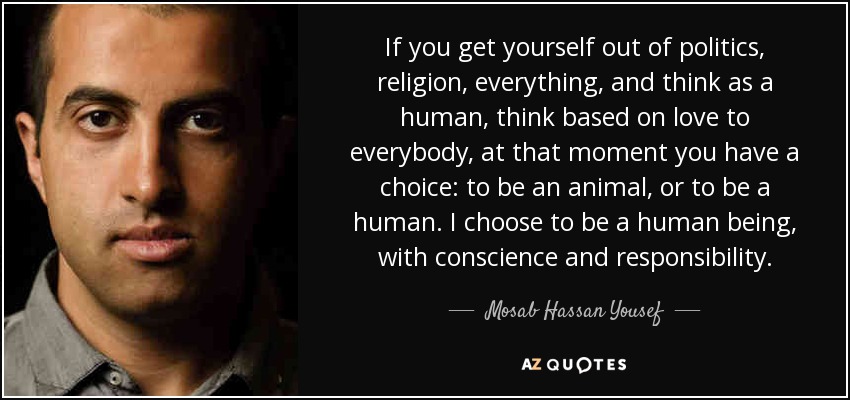 If you get yourself out of politics, religion, everything, and think as a human, think based on love to everybody, at that moment you have a choice: to be an animal, or to be a human. I choose to be a human being, with conscience and responsibility. - Mosab Hassan Yousef