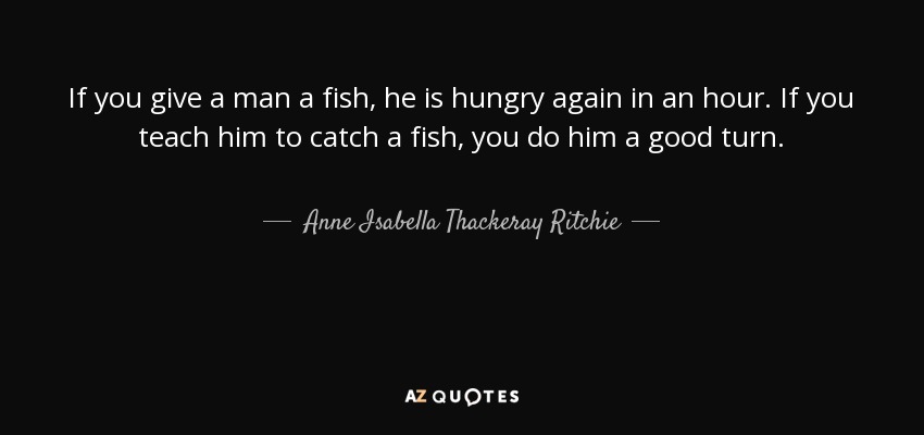 If you give a man a fish, he is hungry again in an hour. If you teach him to catch a fish, you do him a good turn. - Anne Isabella Thackeray Ritchie