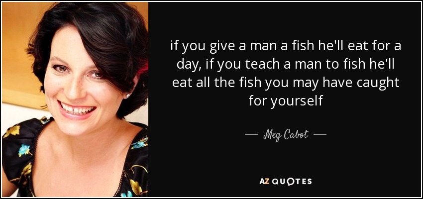 if you give a man a fish he'll eat for a day, if you teach a man to fish he'll eat all the fish you may have caught for yourself - Meg Cabot