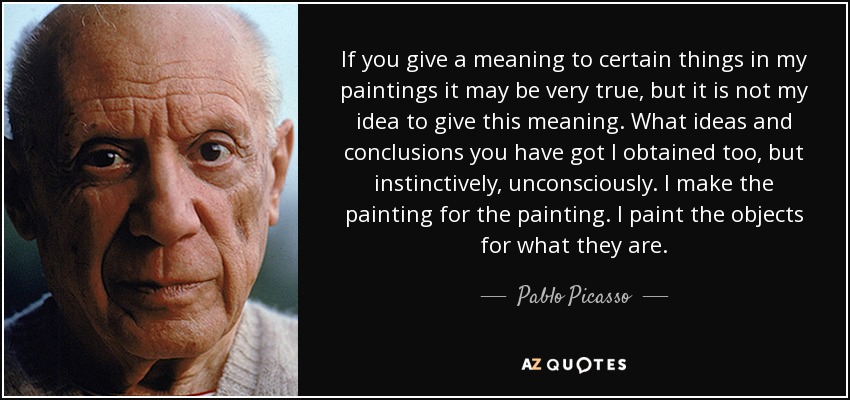If you give a meaning to certain things in my paintings it may be very true, but it is not my idea to give this meaning. What ideas and conclusions you have got I obtained too, but instinctively, unconsciously. I make the painting for the painting. I paint the objects for what they are. - Pablo Picasso