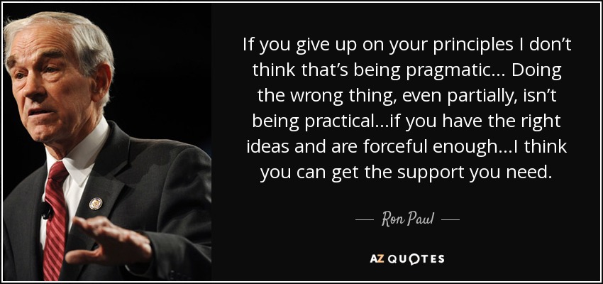 If you give up on your principles I don’t think that’s being pragmatic... Doing the wrong thing, even partially, isn’t being practical...if you have the right ideas and are forceful enough...I think you can get the support you need. - Ron Paul