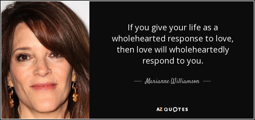 If you give your life as a wholehearted response to love, then love will wholeheartedly respond to you. - Marianne Williamson