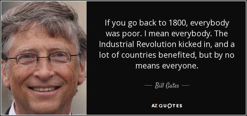 If you go back to 1800, everybody was poor. I mean everybody. The Industrial Revolution kicked in, and a lot of countries benefited, but by no means everyone. - Bill Gates