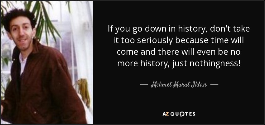 If you go down in history, don't take it too seriously because time will come and there will even be no more history, just nothingness! - Mehmet Murat Ildan