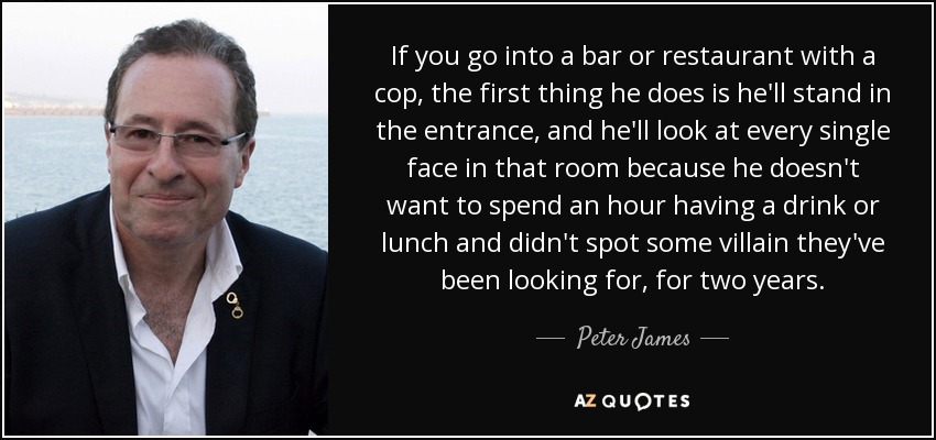 If you go into a bar or restaurant with a cop, the first thing he does is he'll stand in the entrance, and he'll look at every single face in that room because he doesn't want to spend an hour having a drink or lunch and didn't spot some villain they've been looking for, for two years. - Peter James