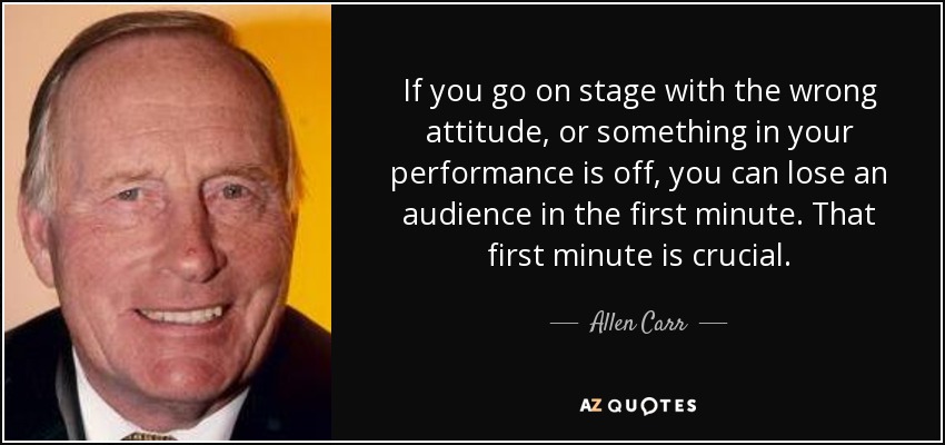 If you go on stage with the wrong attitude, or something in your performance is off, you can lose an audience in the first minute. That first minute is crucial. - Allen Carr
