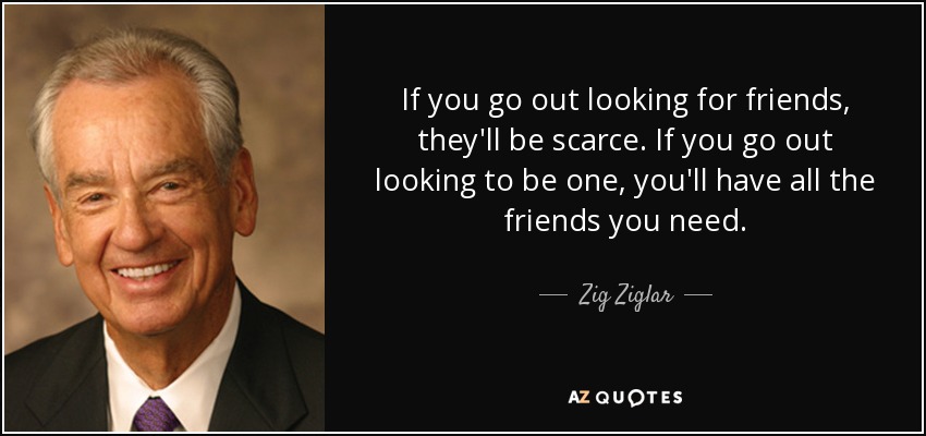 If you go out looking for friends, they'll be scarce. If you go out looking to be one, you'll have all the friends you need. - Zig Ziglar