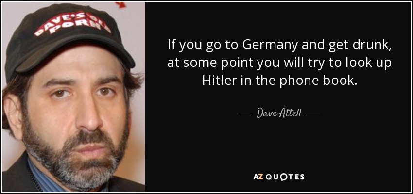 If you go to Germany and get drunk, at some point you will try to look up Hitler in the phone book. - Dave Attell