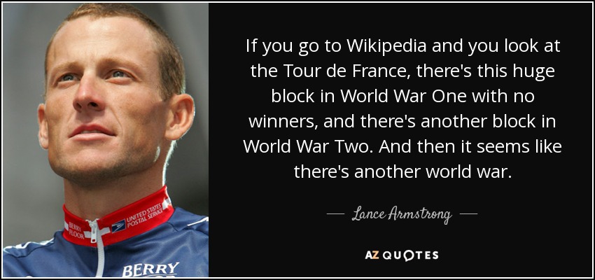 If you go to Wikipedia and you look at the Tour de France, there's this huge block in World War One with no winners, and there's another block in World War Two. And then it seems like there's another world war. - Lance Armstrong