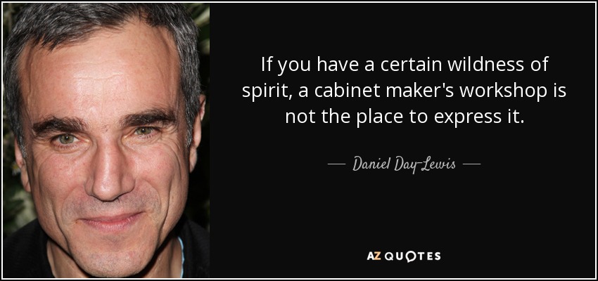 If you have a certain wildness of spirit, a cabinet maker's workshop is not the place to express it. - Daniel Day-Lewis