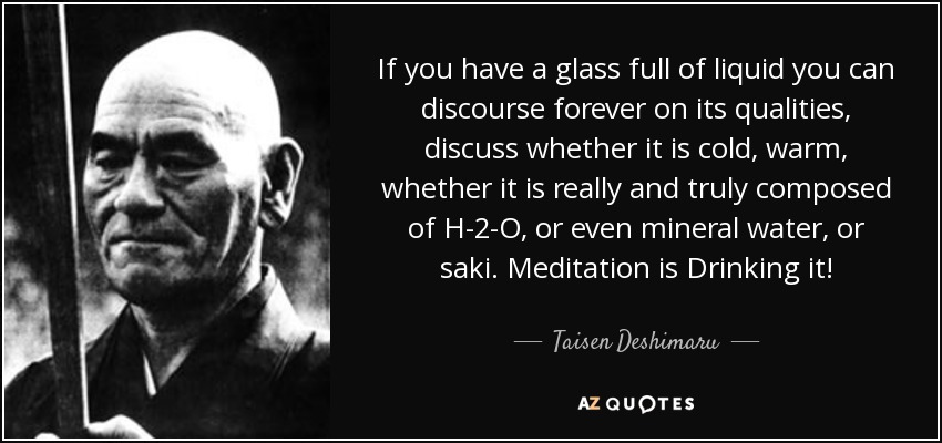 If you have a glass full of liquid you can discourse forever on its qualities, discuss whether it is cold, warm, whether it is really and truly composed of H-2-O, or even mineral water, or saki. Meditation is Drinking it! - Taisen Deshimaru