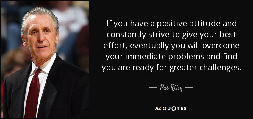 If you have a positive attitude and constantly strive to give your best effort, eventually you will overcome your immediate problems and find you are ready for greater challenges. - Pat Riley