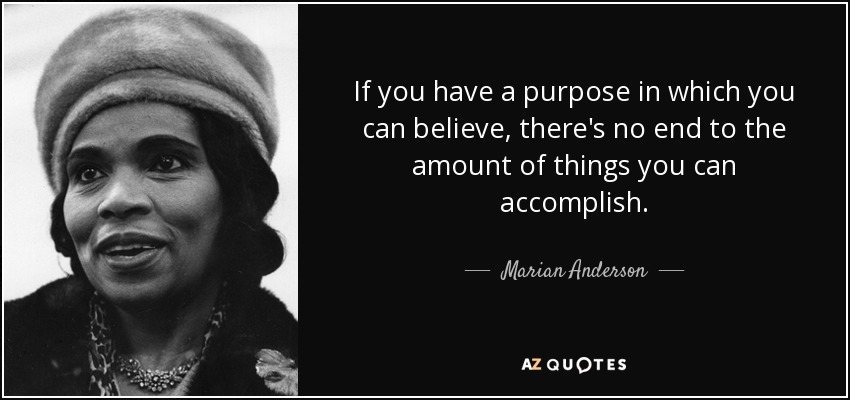 If you have a purpose in which you can believe, there's no end to the amount of things you can accomplish. - Marian Anderson