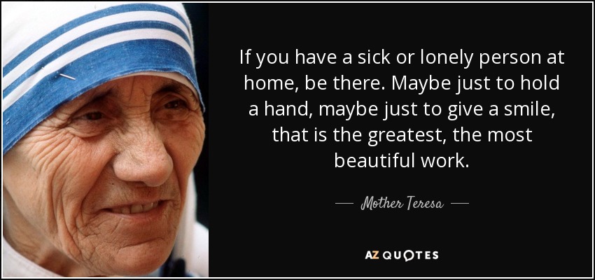 If you have a sick or lonely person at home, be there. Maybe just to hold a hand, maybe just to give a smile, that is the greatest, the most beautiful work. - Mother Teresa