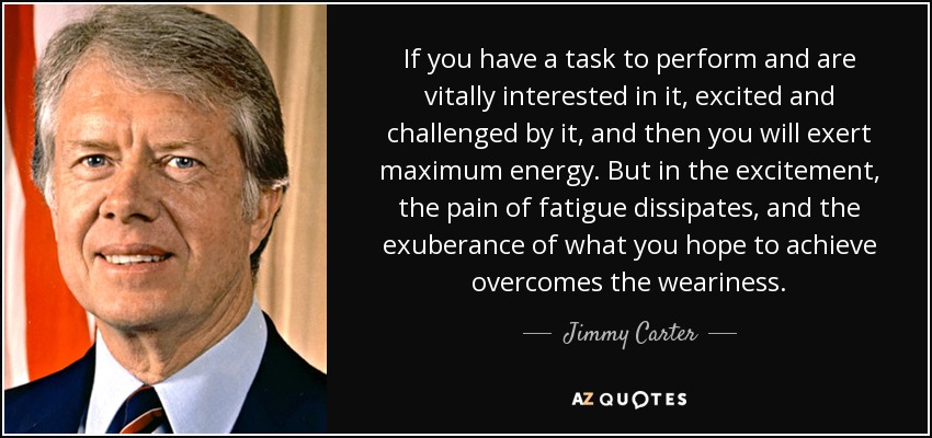 If you have a task to perform and are vitally interested in it, excited and challenged by it, and then you will exert maximum energy. But in the excitement, the pain of fatigue dissipates, and the exuberance of what you hope to achieve overcomes the weariness. - Jimmy Carter