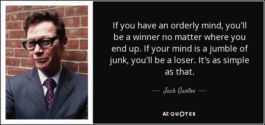 If you have an orderly mind, you'll be a winner no matter where you end up. If your mind is a jumble of junk, you'll be a loser. It's as simple as that. - Jack Gantos