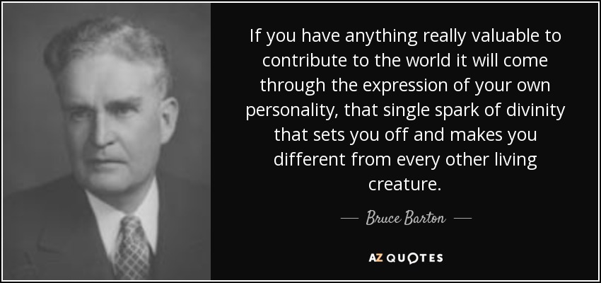 If you have anything really valuable to contribute to the world it will come through the expression of your own personality, that single spark of divinity that sets you off and makes you different from every other living creature. - Bruce Barton