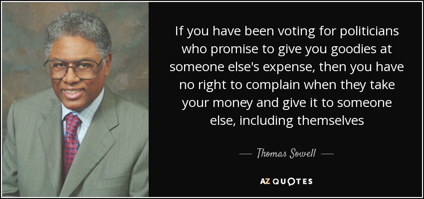If you have been voting for politicians who promise to give you goodies at someone else's expense, then you have no right to complain when they take your money and give it to someone else, including themselves - Thomas Sowell