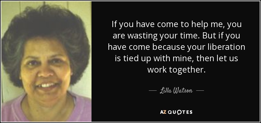 If you have come to help me, you are wasting your time. But if you have come because your liberation is tied up with mine, then let us work together. - Lilla Watson