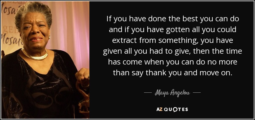 If you have done the best you can do and if you have gotten all you could extract from something, you have given all you had to give, then the time has come when you can do no more than say thank you and move on. - Maya Angelou
