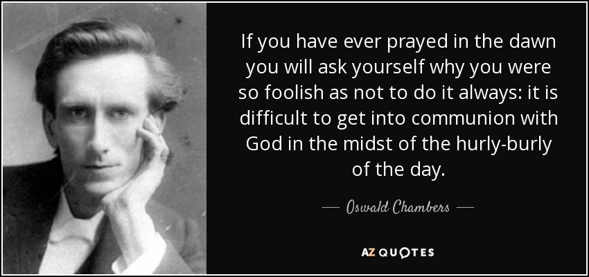 If you have ever prayed in the dawn you will ask yourself why you were so foolish as not to do it always: it is difficult to get into communion with God in the midst of the hurly-burly of the day. - Oswald Chambers