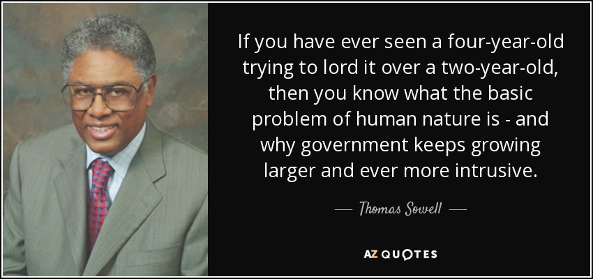 If you have ever seen a four-year-old trying to lord it over a two-year-old, then you know what the basic problem of human nature is - and why government keeps growing larger and ever more intrusive. - Thomas Sowell