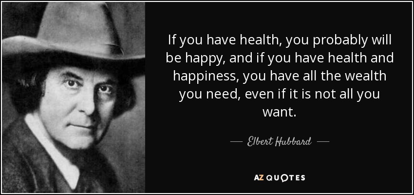 If you have health, you probably will be happy, and if you have health and happiness, you have all the wealth you need, even if it is not all you want. - Elbert Hubbard