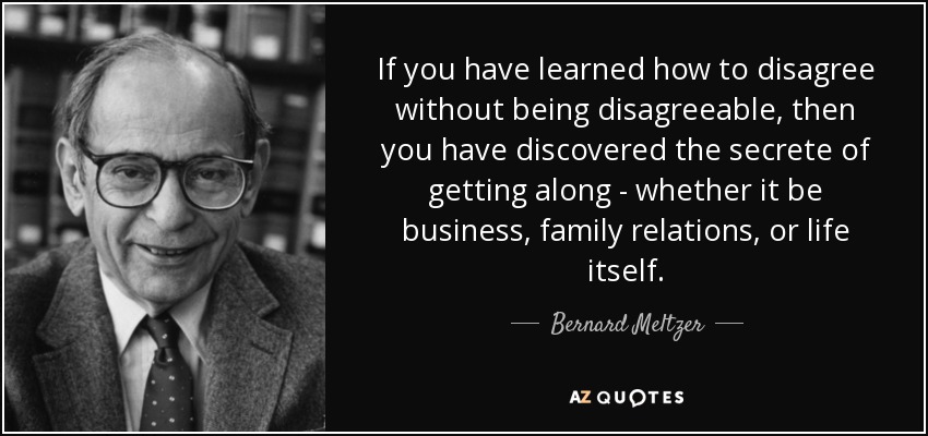 If you have learned how to disagree without being disagreeable, then you have discovered the secrete of getting along - whether it be business, family relations, or life itself. - Bernard Meltzer