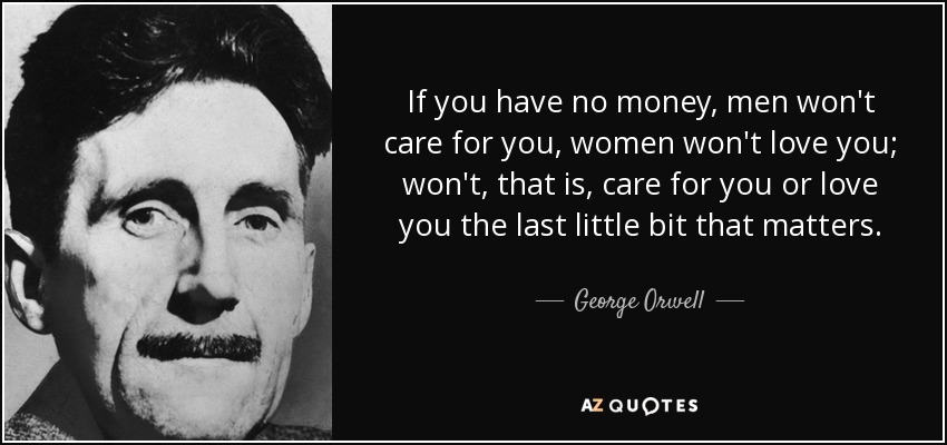 If you have no money, men won't care for you, women won't love you; won't, that is, care for you or love you the last little bit that matters. - George Orwell