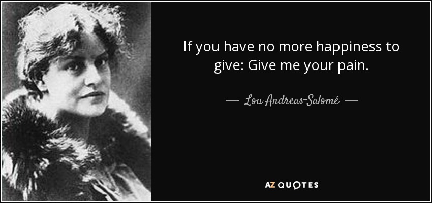 If you have no more happiness to give: Give me your pain. - Lou Andreas-Salomé