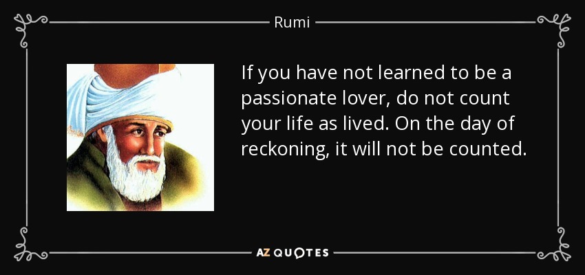 If you have not learned to be a passionate lover, do not count your life as lived. On the day of reckoning, it will not be counted. - Rumi
