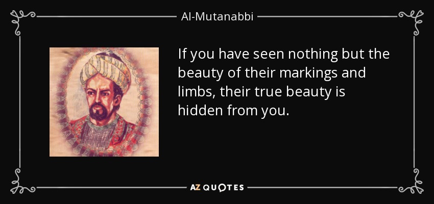 If you have seen nothing but the beauty of their markings and limbs, their true beauty is hidden from you. - Al-Mutanabbi