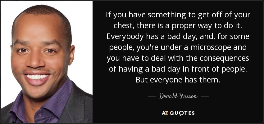 If you have something to get off of your chest, there is a proper way to do it. Everybody has a bad day, and, for some people, you're under a microscope and you have to deal with the consequences of having a bad day in front of people. But everyone has them. - Donald Faison