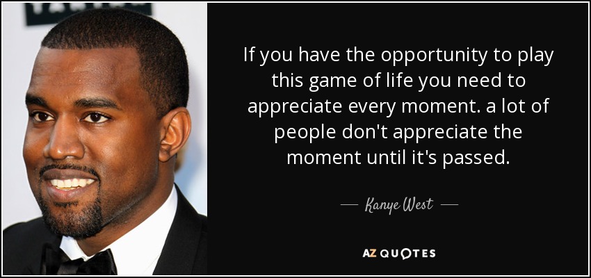 If you have the opportunity to play this game of life you need to appreciate every moment. a lot of people don't appreciate the moment until it's passed. - Kanye West