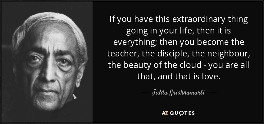 If you have this extraordinary thing going in your life, then it is everything; then you become the teacher, the disciple, the neighbour, the beauty of the cloud - you are all that, and that is love. - Jiddu Krishnamurti