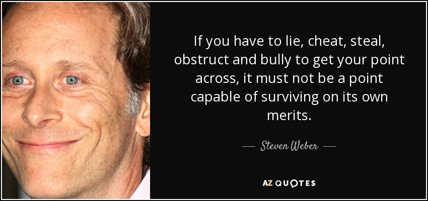 If you have to lie, cheat, steal, obstruct and bully to get your point across, it must not be a point capable of surviving on its own merits. - Steven Weber