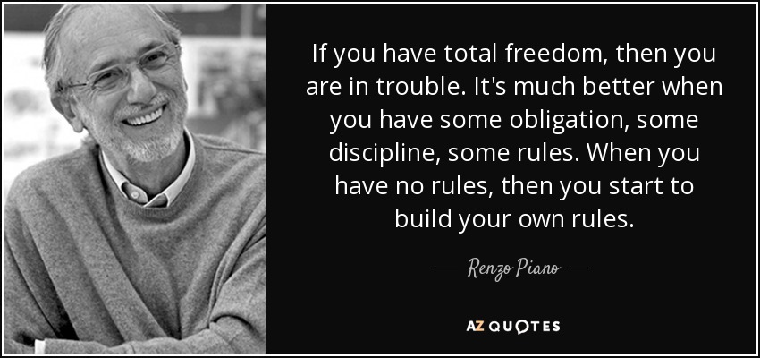If you have total freedom, then you are in trouble. It's much better when you have some obligation, some discipline, some rules. When you have no rules, then you start to build your own rules. - Renzo Piano