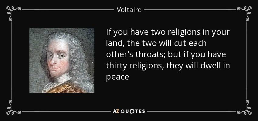 If you have two religions in your land, the two will cut each other’s throats; but if you have thirty religions, they will dwell in peace - Voltaire