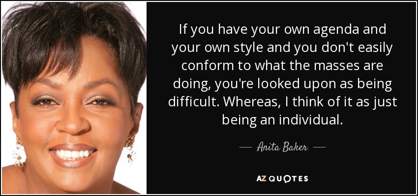 If you have your own agenda and your own style and you don't easily conform to what the masses are doing, you're looked upon as being difficult. Whereas, I think of it as just being an individual. - Anita Baker