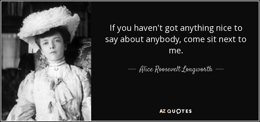 If you haven't got anything nice to say about anybody, come sit next to me. - Alice Roosevelt Longworth