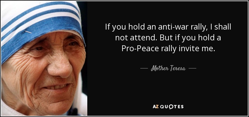 If you hold an anti-war rally, I shall not attend. But if you hold a Pro-Peace rally invite me. - Mother Teresa