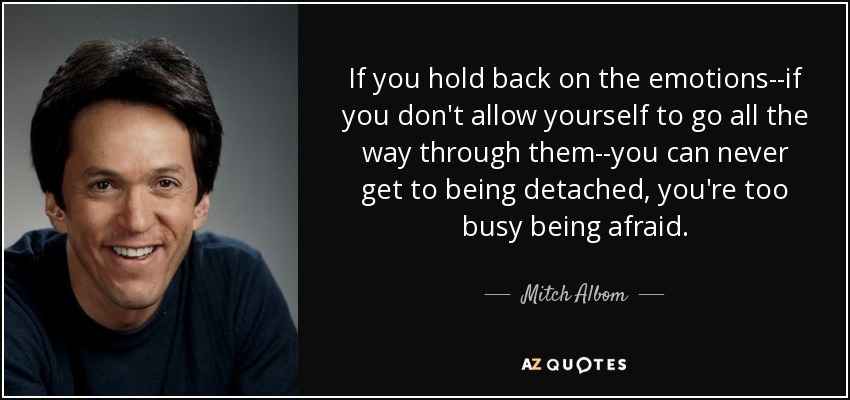 If you hold back on the emotions--if you don't allow yourself to go all the way through them--you can never get to being detached, you're too busy being afraid. - Mitch Albom