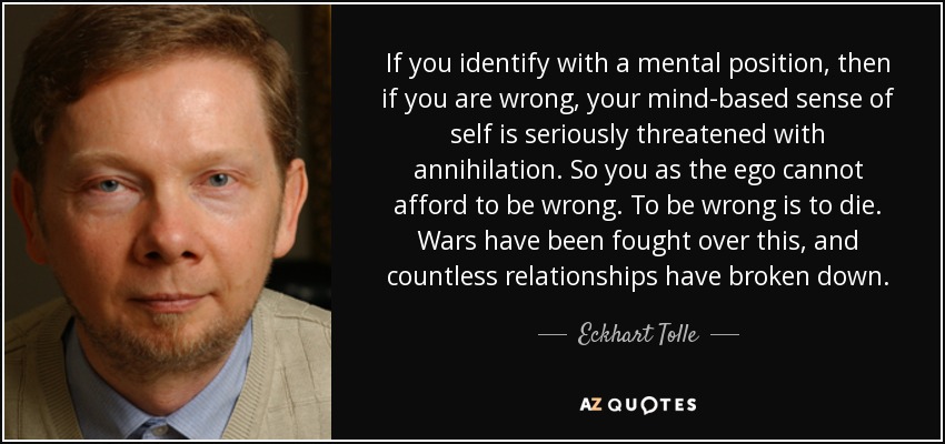 If you identify with a mental position, then if you are wrong, your mind-based sense of self is seriously threatened with annihilation. So you as the ego cannot afford to be wrong. To be wrong is to die. Wars have been fought over this, and countless relationships have broken down. - Eckhart Tolle