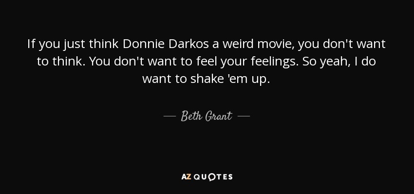 If you just think Donnie Darkos a weird movie, you don't want to think. You don't want to feel your feelings. So yeah, I do want to shake 'em up. - Beth Grant